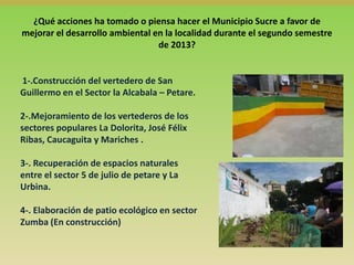 ¿Qué acciones ha tomado o piensa hacer el Municipio Sucre a favor de
mejorar el desarrollo ambiental en la localidad durante el segundo semestre
de 2013?

1-.Construcción del vertedero de San
Guillermo en el Sector la Alcabala – Petare.
2-.Mejoramiento de los vertederos de los
sectores populares La Dolorita, José Félix
Ribas, Caucaguita y Mariches .

3-. Recuperación de espacios naturales
entre el sector 5 de julio de petare y La
Urbina.
4-. Elaboración de patio ecológico en sector
Zumba (En construcción)

 