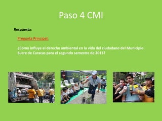 Paso 4 CMI
Respuesta:

Pregunta Principal:
¿Cómo influye el derecho ambiental en la vida del ciudadano del Municipio
Sucre de Caracas para el segundo semestre de 2013?

 