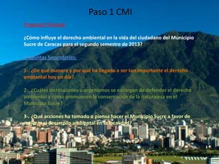 Paso 1 CMI
Pregunta Principal:
¿Cómo influye el derecho ambiental en la vida del ciudadano del Municipio
Sucre de Caracas para el segundo semestre de 2013?
Preguntas Secundarias:
1-. ¿De qué manera y por qué ha llegado a ser tan importante el derecho
ambiental hoy en día?

2-. ¿Cuáles instituciones u organismos se encargan de defender el derecho
ambiental y cómo promueven la conservación de la naturaleza en el
Municipio Sucre?
3-. ¿Qué acciones ha tomado o piensa hacer el Municipio Sucre a favor de
mejorar el desarrollo ambiental en la localidad?

 