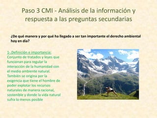 Paso 3 CMI - Análisis de la información y
respuesta a las preguntas secundarias
¿De qué manera y por qué ha llegado a ser tan importante el derecho ambiental
hoy en día?
1-.Definición e importancia:
Conjunto de tratados y leyes que
funcionan para regular la
interacción de la humanidad con
el medio ambiente natural.
También se origina por la
exigencia que tiene el hombre de
poder explotar los recursos
naturales de manera racional,
sostenible y donde la vida natural
sufra lo menos posible

 