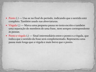 Ponto (.) — Usa-se no final do período, indicando que o sentido está
completo. Também usado nas abreviaturas.
 Vírgula (,) — Marca uma pequena pausa no texto escrito e também
uma separação de membros de uma frase, nem sempre correspondente
às pausas.
 Ponto e vírgula (;) — Sinal intermediário entre o ponto e a vírgula, que
indica que o sentido da frase será complementado. Representa uma
pausa mais longa que a vírgula e mais breve que o ponto.
 