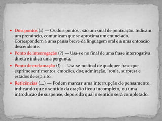  Dois pontos (:) — Os dois pontos , são um sinal de pontuação. Indicam
um prenúncio, comunicam que se aproxima um enunciado.
Correspondem a uma pausa breve da linguagem oral e a uma entoação
descendente.
 Ponto de interrogação (?) — Usa-se no final de uma frase interrogativa
direta e indica uma pergunta.
 Ponto de exclamação (!) — Usa-se no final de qualquer frase que
exprime sentimentos, emoções, dor, admiração, ironia, surpresa e
estados de espírito.
 Reticências (…) — Podem marcar uma interrupção de pensamento,
indicando que o sentido da oração ficou incompleto, ou uma
introdução de suspense, depois da qual o sentido será completado.
 