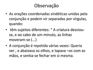 Observação
• As orações coordenadas sindéticas unidas pela
conjunção e podem vir separadas por vírgulas,
quando:
• têm sujeitos diferentes: “ A criatura desviou-
se, e ao cabo de um minuto, as linhas
moveram-se (...)
• A conjunção é repetida várias vezes: Queria
ver , e abaixava os olhos, e tapava –os com as
mãos, e sentia-se fechar em si mesma.
 