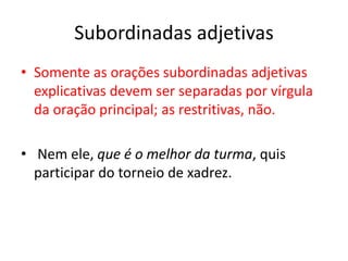 Subordinadas adjetivas
• Somente as orações subordinadas adjetivas
explicativas devem ser separadas por vírgula
da oração principal; as restritivas, não.
• Nem ele, que é o melhor da turma, quis
participar do torneio de xadrez.
 