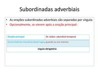Subordinadas adverbiais
• As orações subordinadas adverbiais são separadas por vírgula:
• Opcionalmente, se vierem após a oração principal:
Oração principal Or. Subor. adverbial temporal
Ouvia histórias macabras deste lugar, quando eu era menino
vírgula obrigatória
 