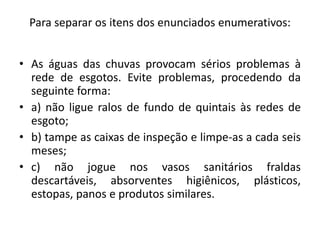 Para separar os itens dos enunciados enumerativos:
• As águas das chuvas provocam sérios problemas à
rede de esgotos. Evite problemas, procedendo da
seguinte forma:
• a) não ligue ralos de fundo de quintais às redes de
esgoto;
• b) tampe as caixas de inspeção e limpe-as a cada seis
meses;
• c) não jogue nos vasos sanitários fraldas
descartáveis, absorventes higiênicos, plásticos,
estopas, panos e produtos similares.
 