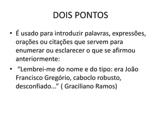 DOIS PONTOS
• É usado para introduzir palavras, expressões,
orações ou citações que servem para
enumerar ou esclarecer o que se afirmou
anteriormente:
• “Lembrei-me do nome e do tipo: era João
Francisco Gregório, caboclo robusto,
desconfiado...” ( Graciliano Ramos)
 