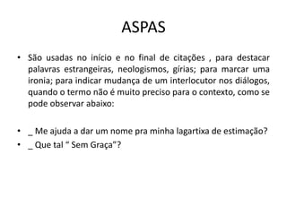 ASPAS
• São usadas no início e no final de citações , para destacar
palavras estrangeiras, neologismos, gírias; para marcar uma
ironia; para indicar mudança de um interlocutor nos diálogos,
quando o termo não é muito preciso para o contexto, como se
pode observar abaixo:
• _ Me ajuda a dar um nome pra minha lagartixa de estimação?
• _ Que tal “ Sem Graça”?
 