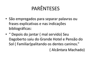 PARÊNTESES
• São empregados para separar palavras ou
frases explicativas e nas indicações
bibliográficas:
• “ Depois do jantar ( mal servido) Seu
Dagoberto saiu do Grande Hotel e Pensão do
Sol ( Familiar)palitando os dentes caninos.”
( Alcântara Machado)
 