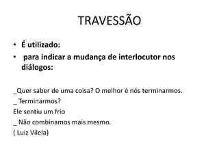TRAVESSÃO
• É utilizado:
• para indicar a mudança de interlocutor nos
diálogos:
_Quer saber de uma coisa? O melhor é nós terminarmos.
_ Terminarmos?
Ele sentiu um frio
_ Não combinamos mais mesmo.
( Luiz Vilela)
 