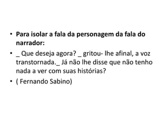 • Para isolar a fala da personagem da fala do
narrador:
• _ Que deseja agora? _ gritou- lhe afinal, a voz
transtornada._ Já não lhe disse que não tenho
nada a ver com suas histórias?
• ( Fernando Sabino)
 