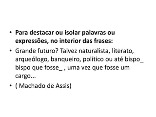 • Para destacar ou isolar palavras ou
expressões, no interior das frases:
• Grande futuro? Talvez naturalista, literato,
arqueólogo, banqueiro, político ou até bispo_
bispo que fosse_ , uma vez que fosse um
cargo...
• ( Machado de Assis)
 