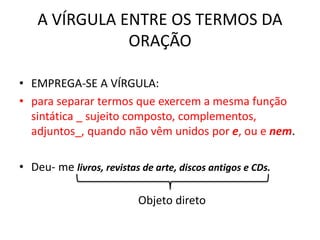 A VÍRGULA ENTRE OS TERMOS DA
ORAÇÃO
• EMPREGA-SE A VÍRGULA:
• para separar termos que exercem a mesma função
sintática _ sujeito composto, complementos,
adjuntos_, quando não vêm unidos por e, ou e nem.
• Deu- me livros, revistas de arte, discos antigos e CDs.
Objeto direto
 