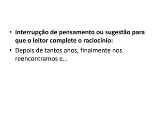 • Interrupção de pensamento ou sugestão para
que o leitor complete o raciocínio:
• Depois de tantos anos, finalmente nos
reencontramos e...
 