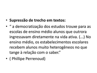 • Supressão de trecho em textos:
• “ a democratização dos estudos trouxe para as
escolas de ensino médio alunos que outrora
ingressavam diretamente na vida ativa. (...) No
ensino médio, os estabelecimentos escolares
recebem alunos muito heterogêneos no que
tange à relação com o saber.”
• ( Phillipe Perrenoud)
 