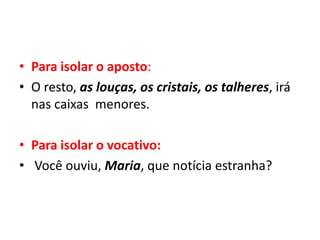 • Para isolar o aposto:
• O resto, as louças, os cristais, os talheres, irá
nas caixas menores.
• Para isolar o vocativo:
• Você ouviu, Maria, que notícia estranha?
 