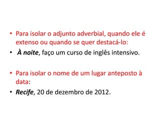 • Para isolar o adjunto adverbial, quando ele é
extenso ou quando se quer destacá-lo:
• À noite, faço um curso de inglês intensivo.
• Para isolar o nome de um lugar anteposto à
data:
• Recife, 20 de dezembro de 2012.
 