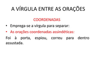 A VÍRGULA ENTRE AS ORAÇÕES
COORDENADAS
• Emprega-se a vírgula para separar:
• As orações coordenadas assindéticas:
Foi à porta, espiou, correu para dentro
assustada.
 