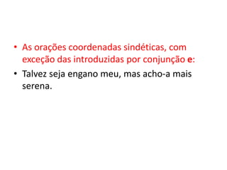 • As orações coordenadas sindéticas, com
exceção das introduzidas por conjunção e:
• Talvez seja engano meu, mas acho-a mais
serena.
 