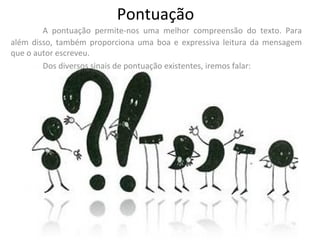 Pontuação A pontuação permite-nos uma melhor compreensão do texto. Para além disso, também proporciona uma boa e expressiva leitura da mensagem que o autor escreveu. Dos diversos sinais de pontuação existentes, iremos falar: 