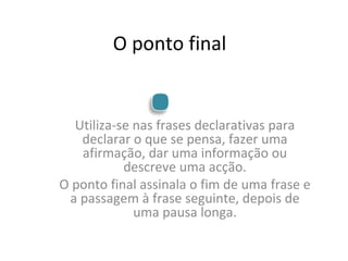 O ponto final Utiliza-se nas frases declarativas para declarar o que se pensa, fazer uma afirmação, dar uma informação ou descreve uma acção. O ponto final assinala o fim de uma frase e a passagem à frase seguinte, depois de uma pausa longa. 
