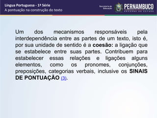 Um dos mecanismos responsáveis pela
interdependência entre as partes de um texto, isto é,
por sua unidade de sentido é a coesão: a ligação que
se estabelece entre suas partes. Contribuem para
estabelecer essas relações e ligações alguns
elementos, como os pronomes, conjunções,
preposições, categorias verbais, inclusive os SINAIS
DE PONTUAÇÃO (3).
Língua Portuguesa - 1ª Série
A pontuação na construção do texto
 