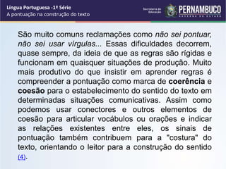 São muito comuns reclamações como não sei pontuar,
não sei usar vírgulas... Essas dificuldades decorrem,
quase sempre, da ideia de que as regras são rígidas e
funcionam em quaisquer situações de produção. Muito
mais produtivo do que insistir em aprender regras é
compreender a pontuação como marca de coerência e
coesão para o estabelecimento do sentido do texto em
determinadas situações comunicativas. Assim como
podemos usar conectores e outros elementos de
coesão para articular vocábulos ou orações e indicar
as relações existentes entre eles, os sinais de
pontuação também contribuem para a "costura" do
texto, orientando o leitor para a construção do sentido
(4).
Língua Portuguesa -1ª Série
A pontuação na construção do texto
 
