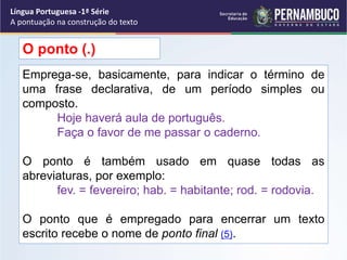 Emprega-se, basicamente, para indicar o término de
uma frase declarativa, de um período simples ou
composto.
Hoje haverá aula de português.
Faça o favor de me passar o caderno.
O ponto é também usado em quase todas as
abreviaturas, por exemplo:
fev. = fevereiro; hab. = habitante; rod. = rodovia.
O ponto que é empregado para encerrar um texto
escrito recebe o nome de ponto final (5).
O ponto (.)
Língua Portuguesa -1ª Série
A pontuação na construção do texto
 