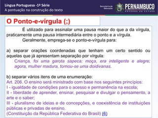 É utilizado para assinalar uma pausa maior do que a da vírgula,
praticamente uma pausa intermediária entre o ponto e a vírgula.
Geralmente, emprega-se o ponto-e-vírgula para:
a) separar orações coordenadas que tenham um certo sentido ou
aquelas que já apresentam separação por vírgula:
Criança, foi uma garota sapeca; moça, era inteligente e alegre;
agora, mulher madura, tornou-se uma doidivanas.
b) separar vários itens de uma enumeração:
Art. 206. O ensino será ministrado com base nos seguintes princípios:
I - igualdade de condições para o acesso e permanência na escola;
II - liberdade de aprender, ensinar, pesquisar e divulgar o pensamento, a
arte e o saber;
III - pluralismo de ideias e de concepções, e coexistência de instituições
públicas e privadas de ensino.
(Constituição da República Federativa do Brasil) (6)
O Ponto-e-vírgula (;)
Língua Portuguesa -1ª Série
A pontuação na construção do texto
 