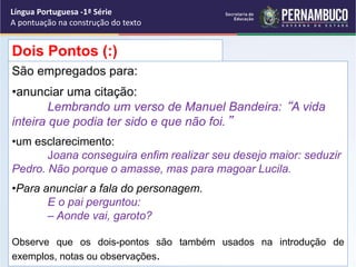 São empregados para:
•anunciar uma citação:
Lembrando um verso de Manuel Bandeira: “A vida
inteira que podia ter sido e que não foi.”
•um esclarecimento:
Joana conseguira enfim realizar seu desejo maior: seduzir
Pedro. Não porque o amasse, mas para magoar Lucila.
•Para anunciar a fala do personagem.
E o pai perguntou:
– Aonde vai, garoto?
Observe que os dois-pontos são também usados na introdução de
exemplos, notas ou observações.
Dois Pontos (:)
Língua Portuguesa -1ª Série
A pontuação na construção do texto
 