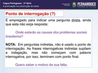 É empregado para indicar uma pergunta direta, ainda
que esta não exija resposta:
Onde estarão as causas dos problemas sociais
brasileiros?
NOTA: Em perguntas indiretas, não é usado o ponto de
interrogação. As frases interrogativas indiretas supõem
a indagação, mas não começam com palavra
interrogativa, por isso, terminam com ponto final.
Quero saber o motivo da sua falta.
Ponto de interrogação (?)
Língua Portuguesa - 1ª Série
A pontuação na construção do texto
 