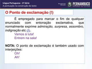 É empregado para marcar o fim de qualquer
enunciado com entonação exclamativa, que
normalmente exprime admiração, surpresa, assombro,
indignação etc (7).
Vamos à luta!
Entrem na sala!
NOTA: O ponto de exclamação é também usado com
interjeições:
Oh!
Ah!
O Ponto de exclamação (!)
Língua Portuguesa - 1ª Série
A pontuação na construção do texto
 