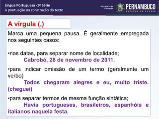 Marca uma pequena pausa. É geralmente empregada
nos seguintes casos:
•nas datas, para separar nome de localidade;
Cabrobó, 28 de novembro de 2011.
•para indicar omissão de um termo (geralmente um
verbo)
Todos chegaram alegres e eu, muito triste.
(cheguei)
•para separar termos de mesma função sintática;
Havia portugueses, brasileiros, espanhóis e
italianos naquela festa.
A vírgula (,)
Língua Portuguesa -1ª Série
A pontuação na construção do texto
 