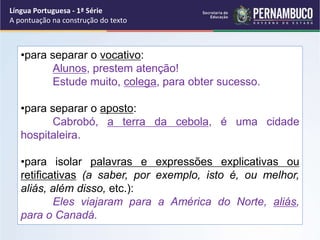 •para separar o vocativo:
Alunos, prestem atenção!
Estude muito, colega, para obter sucesso.
•para separar o aposto:
Cabrobó, a terra da cebola, é uma cidade
hospitaleira.
•para isolar palavras e expressões explicativas ou
retificativas (a saber, por exemplo, isto é, ou melhor,
aliás, além disso, etc.):
Eles viajaram para a América do Norte, aliás,
para o Canadá.
Língua Portuguesa - 1ª Série
A pontuação na construção do texto
 