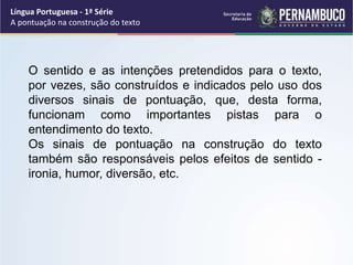 Língua Portuguesa - 1ª Série
A pontuação na construção do texto
O sentido e as intenções pretendidos para o texto,
por vezes, são construídos e indicados pelo uso dos
diversos sinais de pontuação, que, desta forma,
funcionam como importantes pistas para o
entendimento do texto.
Os sinais de pontuação na construção do texto
também são responsáveis pelos efeitos de sentido -
ironia, humor, diversão, etc.
 