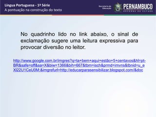 Língua Portuguesa - 1ª Série
A pontuação na construção do texto
No quadrinho lido no link abaixo, o sinal de
exclamação sugere uma leitura expressiva para
provocar diversão no leitor.
http://www.google.com.br/imgres?q=ta+bem+aqui+estão+5+centavos&hl=pt-
BR&safe=off&sa=X&biw=1366&bih=667&tbm=isch&prmd=imvns&tbnid=u_e
Xl22U1CeU0M:&imgrefurl=http://educarparasensibilizar.blogspot.com/&doc
 