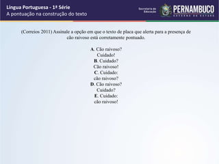 (Correios 2011) Assinale a opção em que o texto de placa que alerta para a presença de
cão raivoso está corretamente pontuado.
A. Cão raivoso?
Cuidado!
B. Cuidado?
Cão raivoso!
C. Cuidado:
cão raivoso?
D. Cão raivoso?
Cuidado?
E. Cuidado:
cão raivoso!
Língua Portuguesa - 1ª Série
A pontuação na construção do texto
 