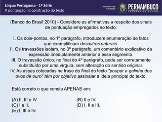 (Banco do Brasil 2010) - Considere as afirmativas a respeito dos sinais
de pontuação empregados no texto.
I. Os dois-pontos, no 1º parágrafo, introduzem enumeração de fatos
que exemplificam desastres naturais.
II. Os travessões isolam, no 3º parágrafo, um comentário explicativo da
expressão imediatamente anterior a esse segmento.
III. O travessão único, no final do 4º parágrafo, pode ser corretamente
substituído por uma vírgula, sem alteração do sentido original.
IV. As aspas colocadas na frase do final do texto "poupar a galinha dos
ovos de ouro" têm por objetivo assinalar a ideia principal do texto.
Língua Portuguesa - 1ª Série
A pontuação na construção do texto
Está correto o que consta APENAS em:
(A) II, III e IV. (B) II e IV.
(C) I e II. (D) I, II e III.
(E) I, III e IV.
 