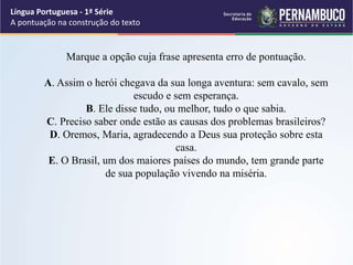 Marque a opção cuja frase apresenta erro de pontuação.
A. Assim o herói chegava da sua longa aventura: sem cavalo, sem
escudo e sem esperança.
B. Ele disse tudo, ou melhor, tudo o que sabia.
C. Preciso saber onde estão as causas dos problemas brasileiros?
D. Oremos, Maria, agradecendo a Deus sua proteção sobre esta
casa.
E. O Brasil, um dos maiores países do mundo, tem grande parte
de sua população vivendo na miséria.
Língua Portuguesa - 1ª Série
A pontuação na construção do texto
 