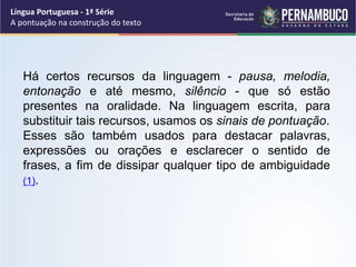 Há certos recursos da linguagem - pausa, melodia,
entonação e até mesmo, silêncio - que só estão
presentes na oralidade. Na linguagem escrita, para
substituir tais recursos, usamos os sinais de pontuação.
Esses são também usados para destacar palavras,
expressões ou orações e esclarecer o sentido de
frases, a fim de dissipar qualquer tipo de ambiguidade
(1).
Língua Portuguesa - 1ª Série
A pontuação na construção do texto
 
