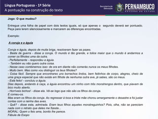 Língua Portuguesa - 1ª Série
A pontuação na construção do texto
Jogo: O que mudou?
Entregue uma folha de papel com dois textos iguais, só que apenas o segundo deverá ser pontuado.
Peça para lerem silenciosamente e marcarem as diferenças encontradas.
Exemplo:
A coruja e a águia
Coruja e águia, depois de muita briga, resolveram fazer as pazes.
- Basta de guerra - disse a coruja. O mundo é tão grande, e tolice maior que o mundo é andarmos a
comer os filhotes uma da outra.
- Perfeitamente - respondeu a águia.
- Também eu não quero outra coisa.
- Nesse caso combinemos isso: de ora em diante não comerás nunca os meus filhotes.
- Muito bem. Mas como vou distinguir os teus filhotes?
- Coisa fácil. Sempre que encontrares uns borrachos lindos, bem feitinhos de corpo, alegres, cheio de
uma graça especial que não existe em filhote de nenhuma outra ave, já sabes, são os meus.
- Está feito! - concluiu a águia.
Dias depois, andando à caça, a águia encontrou um ninho com três monstrengos dentro, que piavam de
bico muito aberto.
- Horríveis bichos! - disse ela. Vê-se logo que não são os filhos da coruja.
E comeu-os.
Mas eram os filhos da coruja. Ao regressar à toca a triste mãe chorou amargamente o desastre e foi justar
contas com a rainha das aves.
- Quê? - disse esta, admirada. Eram teus filhos aqueles monstreguinhos? Pois, olha, não se pareciam
nada com o retrato que deles me fizeste...
MORAL: Quem o feio ama, bonito lhe parece.
Fábula de Esopo
 