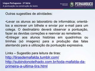Língua Portuguesa - 1ª Série
A pontuação na construção do texto
Outras sugestões de atividades:
•Levar os alunos ao laboratório de informática; orientá-
los a escrever um bilhete e enviar por e-mail para um
colega. O destinatário deverá observar a pontuação,
fazer as devidas correções e reenviar ao remetente.
•Entregar aos alunos histórias em quadrinhos ou
tirinhas (só imagens) para a produção das falas
atentando para a utilização da pontuação expressiva.
Links – Sugestão para leitura de tiras:
http://tirasdemafalda.tumblr.com/
http://subindonotelhado.com.br/toda-mafalda-da-
primeira-a-ultima-tira.html
 