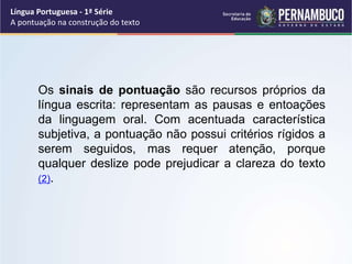 Os sinais de pontuação são recursos próprios da
língua escrita: representam as pausas e entoações
da linguagem oral. Com acentuada característica
subjetiva, a pontuação não possui critérios rígidos a
serem seguidos, mas requer atenção, porque
qualquer deslize pode prejudicar a clareza do texto
(2).
Língua Portuguesa - 1ª Série
A pontuação na construção do texto
 