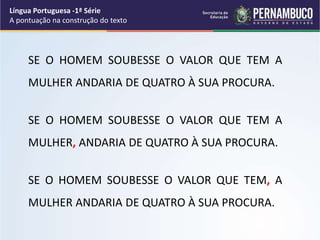 SE O HOMEM SOUBESSE O VALOR QUE TEM A
MULHER ANDARIA DE QUATRO À SUA PROCURA.
SE O HOMEM SOUBESSE O VALOR QUE TEM A
MULHER, ANDARIA DE QUATRO À SUA PROCURA.
SE O HOMEM SOUBESSE O VALOR QUE TEM, A
MULHER ANDARIA DE QUATRO À SUA PROCURA.
Língua Portuguesa -1ª Série
A pontuação na construção do texto
 