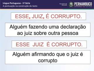 ESSE, JUIZ, É CORRUPTO.
ESSE, JUIZ, É CORRUPTO.
Alguém fazendo uma declaração
ao juiz sobre outra pessoa
Alguém afirmando que o juiz é
corrupto
Língua Portuguesa - 1ª Série
A pontuação na construção do texto
 