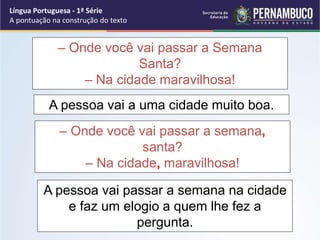 – Onde você vai passar a Semana
Santa?
– Na cidade maravilhosa!
A pessoa vai a uma cidade muito boa.
– Onde você vai passar a semana,
santa?
– Na cidade, maravilhosa!
A pessoa vai passar a semana na cidade
e faz um elogio a quem lhe fez a
pergunta.
Língua Portuguesa - 1ª Série
A pontuação na construção do texto
 
