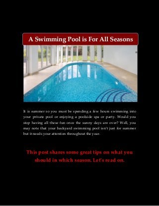 A Swimming Pool is For All Seasons 
It is summer so you must be spending a few hours swimming into 
your private pool or enjoying a poolside spa or party. Would you 
stop having all these fun once the sunny days are over? Well, you 
may note that your backyard swimming pool isn’t just for summer 
but it needs your attention throughout the year. 
This post shares some great tips on what you 
should in which season. Let’s read on. 
 