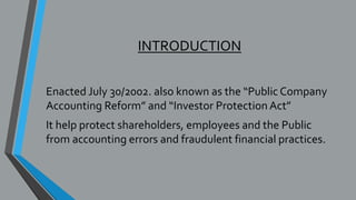 INTRODUCTION
Enacted July 30/2002. also known as the “Public Company
Accounting Reform” and “Investor Protection Act”
It help protect shareholders, employees and the Public
from accounting errors and fraudulent financial practices.
 