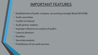IMPORTANT FEATURES
• Establishment of public company accounting oversight Board (PCAOB)
• Audit committee
• Conflict of interest
• Audit partner rotation
• Improper influence on conduct of audit’s
• Loans to directors
• Penalties
• Securities analysts
• Prohibitions of non audit services
 