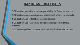 IMPORTANT HIGHLIGHTS
• SOX section 302-> Corporate responsibility for financial reports.
• SOX section 404-> management assessment of interest controls.
• SOX section 409-> Real time issues discloses.
• SOX section 902-> Attempts and conspiracies commit fraud
offenses.
• SOX section 906-> Corporate responsibility for financial reports.
 